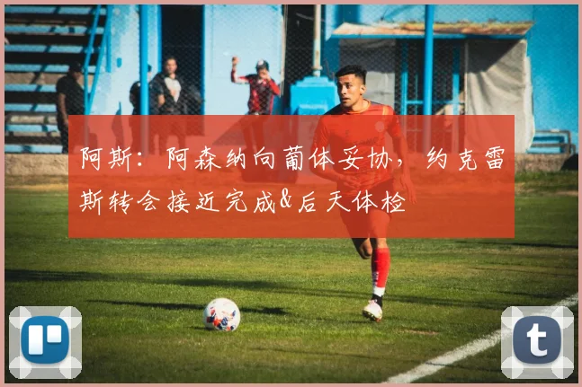 阿斯：阿森纳向葡体妥协，约克雷斯转会接近完成&后天体检