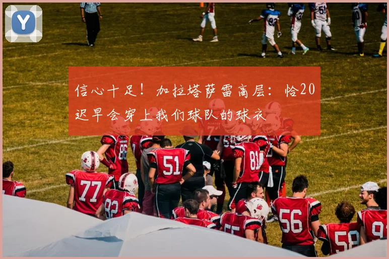 信心十足！加拉塔萨雷高层：恰20迟早会穿上我们球队的球衣